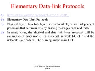 Elementary Data-link Protocols
a) https://www.youtube.com/watch?v=v5zT-tp9P_I
b) Elementary Data Link Protocols
c) Physical layer, data link layer, and network layer are independent
processes that communicate by passing messages back and forth
d) In many cases, the physical and data link layer processes will be
running on a processor inside a special network I/O chip and the
network layer code will be running on the main CPU
Dr.T.Thendral, Assistant Professor,
SRCW
 