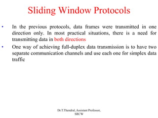 Sliding Window Protocols
• In the previous protocols, data frames were transmitted in one
direction only. In most practical situations, there is a need for
transmitting data in both directions
• One way of achieving full-duplex data transmission is to have two
separate communication channels and use each one for simplex data
traffic
Dr.T.Thendral, Assistant Professor,
SRCW
 