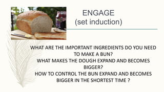 ENGAGE
(set induction)
WHAT ARE THE IMPORTANT INGREDIENTS DO YOU NEED
TO MAKE A BUN?
WHAT MAKES THE DOUGH EXPAND AND BECOMES
BIGGER?
HOW TO CONTROL THE BUN EXPAND AND BECOMES
BIGGER IN THE SHORTEST TIME ?
 