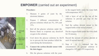 EMPOWER (carried out an experiment)
Procedure:
1. Measure 4 grams of yeast by the
electronic balance.
2. Prepare 3 different concentration of
glucose solutions which are 5%, 10% and
15%.
3. Boil all the glucose solutions under the
Bunsen flame to evaporate any dissolve
oxygen in the solution.
4. Cool down the glucose solutions by the
ice to prevent the heat produce killed the
yeast during the fermentation.
5. Connect the carbon dioxide sensor with
the data logger.
6. Mix the glucose solutions with the yeast
in the reagent bottle under the water bath
with temperature 30 𝑜
𝐶 .
7. Add a layer of oil on the top of the
solutions to prevent gas trap on the
solution.
8. Seal the carbon dioxide sensor to the
reagent bottle of the mixed solution.
9. Put the reagent bottle under the water bath
for 10 minutes.
10. Record the amount of carbon dioxide at
each 10 second interval.
11. Step 4 to 11 repeated but the
concentration of glucose solution is
changed to 10% and 15% respectively.
 