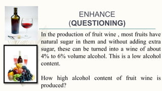 ENHANCE
(QUESTIONING)
In the production of fruit wine , most fruits have
natural sugar in them and without adding extra
sugar, these can be turned into a wine of about
4% to 6% volume alcohol. This is a low alcohol
content.
How high alcohol content of fruit wine is
produced?
 