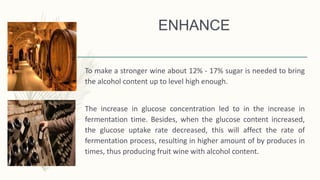 ENHANCE
To make a stronger wine about 12% - 17% sugar is needed to bring
the alcohol content up to level high enough.
The increase in glucose concentration led to in the increase in
fermentation time. Besides, when the glucose content increased,
the glucose uptake rate decreased, this will affect the rate of
fermentation process, resulting in higher amount of by produces in
times, thus producing fruit wine with alcohol content.
 