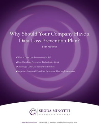 Why Should Your Company Have a
        Data Loss Prevention Plan?
                                                 Brian Rosenfelt



              •	What is Data Loss Prevention (DLP)?

              •	How Data Loss Prevention Technologies Work

              •	Choosing a Data Loss Prevention Solution

              •	Steps for a Successful Data Loss Prevention Plan Implementation




                                             T E C H N O L O G Y       P A R T N E R S

Share this e-book

                    www.skodaminotti.com | 440.449.6800 | 6685 Beta Drive Mayfield Village, C H 44143L
                                                                                       T E OH N O        O G Y   P A R T N E R S
 