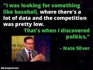 "I was looking for something
 like baseball, where there's a
 lot of data and the competition
 was pretty low.
          That's when I discovered
                          politics."

                       – Nate Silver



@KaneJamison
 