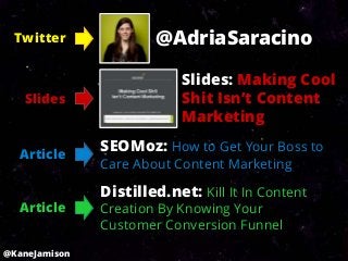 Twitter              @AdriaSaracino

                           Slides: Making Cool
   Slides                  Shit Isn’t Content
                           Marketing

  Article
               SEOMoz: How to Get Your Boss to
               Care About Content Marketing

               Distilled.net: Kill It In Content
  Article      Creation By Knowing Your
               Customer Conversion Funnel
@KaneJamison
 