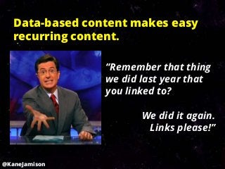 Data-based content makes easy
   recurring content.

                 “Remember that thing
                 we did last year that
                 you linked to?

                        We did it again.
                         Links please!”


@KaneJamison
 