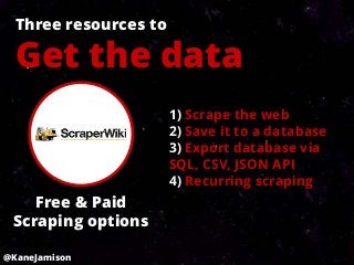Three resources to

  Get the data
                       1) Scrape the web
                       2) Save it to a database
                       3) Export database via
                       SQL, CSV, JSON API
                       4) Recurring scraping
    Free & Paid
 Scraping options

@KaneJamison
 