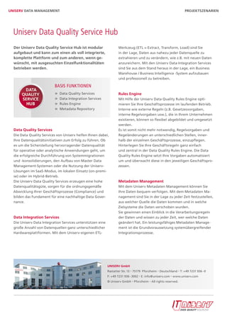 UniserV Data ManaGeMent                                                                                            Projektszenarien




  Uniserv Data Quality Service Hub
  Der Uniserv Data Quality service Hub ist modular                 Werkzeug (ETL = Extract, Transform, Load) sind Sie
  aufgebaut und kann zum einen als voll integrierte,               in der Lage, Daten aus nahezu jeder Datenquelle zu
  komplette Plattform und zum anderen, wenn ge-                    extrahieren und zu verändern, wie z.B. mit neuen Daten
  wünscht, mit ausgesuchten einzelfunktionalitäten                 anzureichern. Mit den Uniserv Data Integration Services
  betrieben werden.                                                sind Sie aus dem Stand heraus in der Lage, ein Business
                                                                   Warehouse / Business Intelligence -System aufzubauen
                                                                   und professionell zu betreiben.

                          Basis FUnktionen
                              Data Quality Services                 rules engine
                              Data Integration Services            Mit Hilfe der Uniserv Data Quality Rules Engine opti-
                              Rules Engine                         mieren Sie Ihre Geschäftsprozesse im laufenden Betrieb.
                              Metadata Repository                  Interne wie externe Regeln (z.B. Gesetzesvorgaben,
                                                                   interne Regelvorgaben usw.), die in Ihrem Unternehmen
                                                                   existieren, können so flexibel abgebildet und umgesetzt
                                                                   werden.
  Data Quality services                                            Es ist somit nicht mehr notwendig, Regelvorgaben und
  Die Data Quality Services von Uniserv helfen Ihnen dabei,        Regeländerungen an unterschiedlichen Stellen, inner-
  Ihre Datenqualitätsinitiativen zum Erfolg zu führen. Ob          halb der einzelnen Geschäftsprozesse, einzupflegen.
  es um die Sicherstellung hervorragender Datenqualität            Hinterlegen Sie Ihre Geschäftsregeln ganz einfach
  für operative oder analytische Anwendungen geht, um              und zentral in der Data Quality Rules Engine. Die Data
  die erfolgreiche Durchführung von Systemmigrationen              Quality Rules Engine setzt Ihre Vorgaben automatisiert
  und -konsolidierungen, den Aufbau von Master Data                um und überwacht diese in den jeweiligen Geschäftspro-
  Management-Systemen oder die Nutzung der Uniserv-                zessen.
  Lösungen im SaaS-Modus, im lokalen Einsatz (on-premi-
  se) oder im Hybrid-Betrieb.
  Die Uniserv Data Quality Services erzeugen eine hohe             Metadaten Management
  Datenqualitätsgüte, sorgen für die ordnungsgemäße                Mit dem Uniserv Metadaten Management können Sie
  Abwicklung Ihrer Geschäftsprozesse (Compliance) und              Ihre Daten bequem verfolgen. Mit dem Metadaten Ma-
  bilden das Fundament für eine nachhaltige Data Gover-            nagement sind Sie in der Lage zu jeder Zeit festzustellen,
  nance.                                                           aus welcher Quelle die Daten kommen und in welche
                                                                   Zielsysteme die Daten verschoben wurden.
                                                                   Sie gewinnen einen Einblick in die Verarbeitungsregeln
  Data integration services                                        der Daten und wissen zu jeder Zeit, wer welche Daten
  Die Uniserv Data Integration Services unterstützen eine          geändert hat. Ein leistungsfähiges Metadaten Manage-
  große Anzahl von Datenquellen ganz unterschiedlicher             ment ist die Grundvoraussetzung systemübergreifender
  Hardwareplattformen. Mit dem Uniserv-eigenen ETL-                Integrationsprozesse.




                                                            UniserV GmbH
                                                            Rastatter Str. 13 • 75179 Pforzheim • Deutschland • T: +49 7231 936 - 0
                                                            F: +49 7231 936 - 3002 • E: info@uniserv.com • www.uniserv.com
                                                            © Uniserv GmbH • Pforzheim • All rights reserved.
 