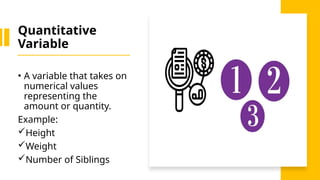 Quantitative
Variable
• A variable that takes on
numerical values
representing the
amount or quantity.
Example:
Height
Weight
Number of Siblings
 