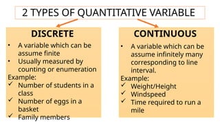 2 TYPES OF QUANTITATIVE VARIABLE
DISCRETE CONTINUOUS
• A variable which can be
assume finite
• Usually measured by
counting or enumeration
Example:
 Number of students in a
class
 Number of eggs in a
basket
 Family members
• A variable which can be
assume infinitely many
corresponding to line
interval.
Example:
 Weight/Height
 Windspeed
 Time required to run a
mile
 