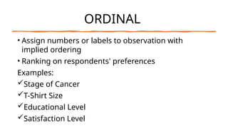 ORDINAL
• Assign numbers or labels to observation with
implied ordering
• Ranking on respondents' preferences
Examples:
Stage of Cancer
T-Shirt Size
Educational Level
Satisfaction Level
 