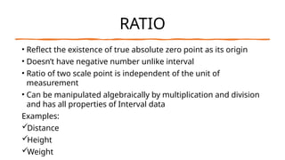 RATIO
• Reflect the existence of true absolute zero point as its origin
• Doesn’t have negative number unlike interval
• Ratio of two scale point is independent of the unit of
measurement
• Can be manipulated algebraically by multiplication and division
and has all properties of Interval data
Examples:
Distance
Height
Weight
 