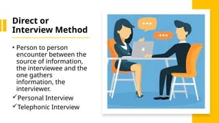 Direct or
Interview Method
• Person to person
encounter between the
source of information,
the interviewee and the
one gathers
information, the
interviewer.
Personal Interview
Telephonic Interview
 