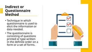 Indirect or
Questionnaire
Method
• Technique in which
questionnaire is used to
elicit the information or
data needed.
• The questionnaire is
consisting of questions
printed or type written
in the definite order on a
form or a set of forms.
 