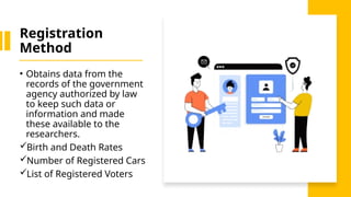 Registration
Method
• Obtains data from the
records of the government
agency authorized by law
to keep such data or
information and made
these available to the
researchers.
Birth and Death Rates
Number of Registered Cars
List of Registered Voters
 