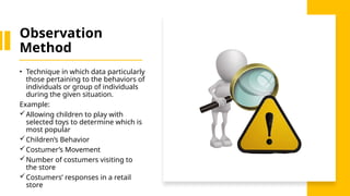 Observation
Method
• Technique in which data particularly
those pertaining to the behaviors of
individuals or group of individuals
during the given situation.
Example:
Allowing children to play with
selected toys to determine which is
most popular
Children’s Behavior
Costumer’s Movement
Number of costumers visiting to
the store
Costumers’ responses in a retail
store
 