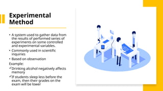 Experimental
Method
• A system used to gather data from
the results of performed series of
experiments on some controlled
and experimental variables.
• Commonly used in scientific
inquiries
• Based on observation
Example:
Drinking alcohol negatively affects
memory
If students sleep less before the
exam, then their grades on the
exam will be lower
 