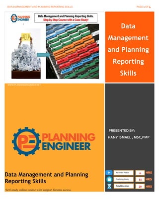DATA MANAGEMENT AND PLANNING REPORTING SKILLS PAGE 1 OF 4
Data
Management
and Planning
Reporting
Skills
www.PlanningEngineer.net
WWW.PLANNINGENGINEER.NET
PRESENTED BY:
HANY ISMAEL , MSC,PMP
Data Management and Planning
Reporting Skills
Self-study online course with support forums access.
Recorded Videos
Practicing Hours
Total Duration
6
14
20
 