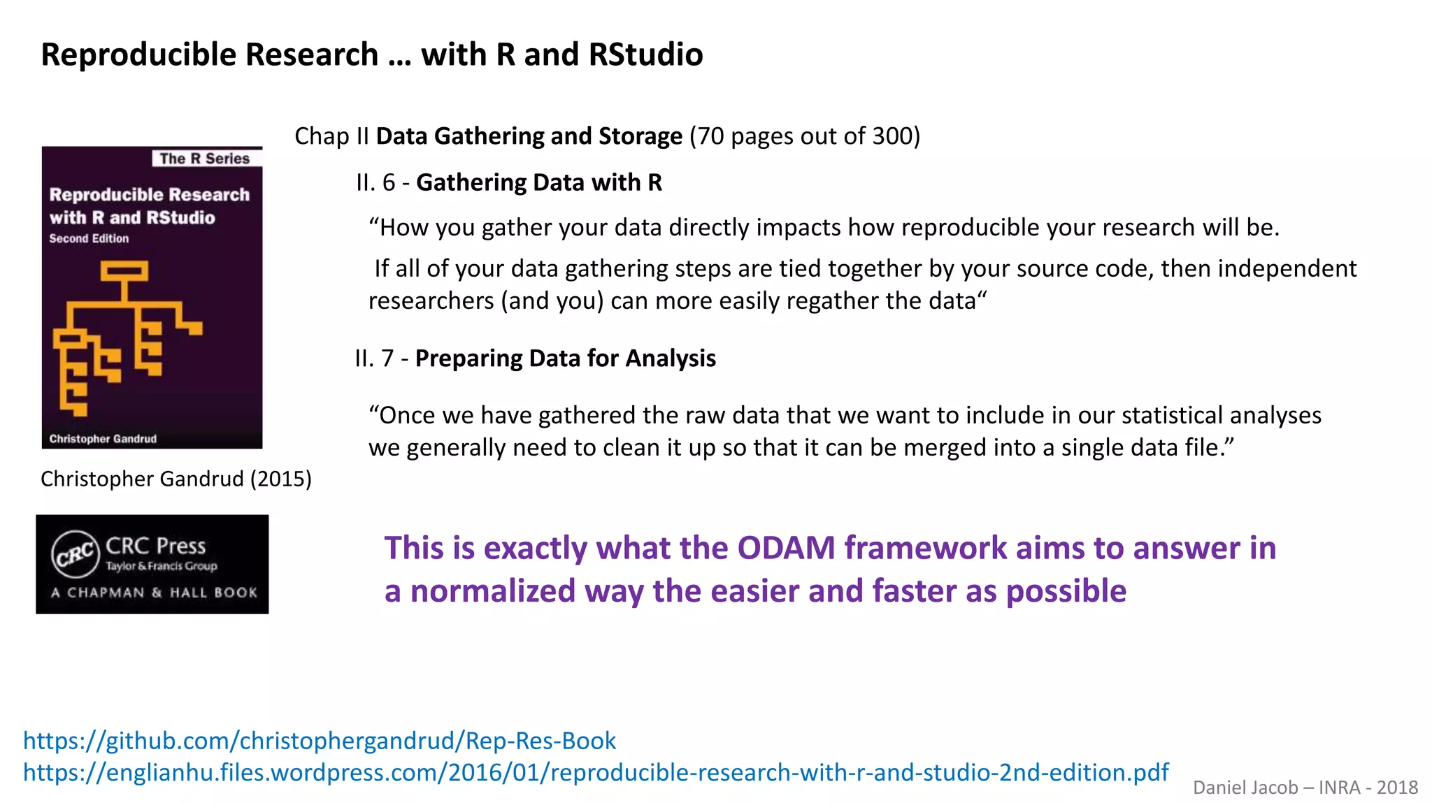 Daniel Jacob – INRA - 2018
Reproducible Research … with R and RStudio
“How you gather your data directly impacts how reproducible your research will be.
If all of your data gathering steps are tied together by your source code, then independent
researchers (and you) can more easily regather the data“
II. 6 - Gathering Data with R
II. 7 - Preparing Data for Analysis
“Once we have gathered the raw data that we want to include in our statistical analyses
we generally need to clean it up so that it can be merged into a single data file.”
https://englianhu.files.wordpress.com/2016/01/reproducible-research-with-r-and-studio-2nd-edition.pdf
This is exactly what the ODAM framework aims to answer in
a normalized way the easier and faster as possible
Chap II Data Gathering and Storage (70 pages out of 300)
Christopher Gandrud (2015)
https://github.com/christophergandrud/Rep-Res-Book
 
