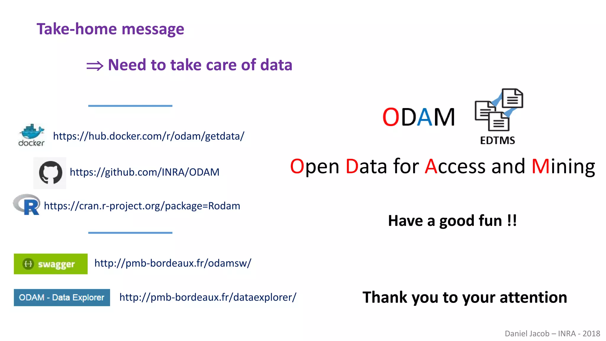 Daniel Jacob – INRA - 2018
 Need to take care of data
Take-home message
Thank you to your attention
Have a good fun !!
Open Data for Access and Mining
https://hub.docker.com/r/odam/getdata/
http://pmb-bordeaux.fr/dataexplorer/
https://github.com/INRA/ODAM
https://cran.r-project.org/package=Rodam
http://pmb-bordeaux.fr/odamsw/
 