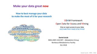 Daniel Jacob – INRA - 2018
How to best manage your data
to make the most of it for your research
Make your data great now
Give an open access to your data
and make them ready to be mined
Open Data for Access and Mining
ODAM Framework
Daniel Jacob
INRA UMR 1332 BFP – Metabolism Group
Bordeaux Metabolomics Facility
Oct 2018
 