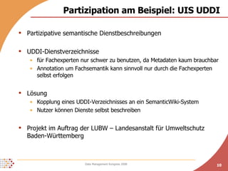 Partizipation am Beispiel: UIS UDDI Partizipative semantische Dienstbeschreibungen UDDI-Dienstverzeichnisse für Fachexperten nur schwer zu benutzen, da Metadaten kaum brauchbar Annotation um Fachsemantik kann sinnvoll nur durch die Fachexperten selbst erfolgen Lösung Kopplung eines UDDI-Verzeichnisses an ein SemanticWiki-System Nutzer können Dienste selbst beschreiben Projekt im Auftrag der LUBW – Landesanstalt für Umweltschutz Baden-Württemberg 