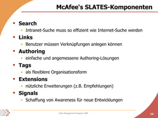 McAfee‘s SLATES-Komponenten Search Intranet-Suche muss so effizient wie Internet-Suche werden Links Benutzer müssen Verknüpfungen anlegen können Authoring einfache und angemessene Authoring-Lösungen Tags als flexiblere Organisationsform Extensions nützliche Erweiterungen (z.B. Empfehlungen) Signals Schaffung von Awareness für neue Entwicklungen 