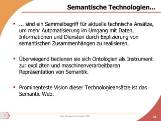 Semantische Technologien... ... sind ein Sammelbegriff für aktuelle technische Ansätze, um mehr Automatisierung im Umgang mit Daten, Informationen und Diensten durch Explizierung von semantischen Zusammenhängen zu realisieren. Überwiegend bedienen sie sich Ontologien als Instrument zur expliziten und maschinenverarbeitbaren Repräsentation von Semantik. Prominenteste Vision dieser Technologieansätze ist das Semantic Web. 