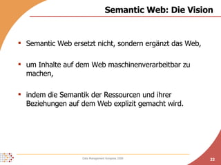 Semantic Web: Die Vision Semantic Web ersetzt nicht, sondern ergänzt das Web, um Inhalte auf dem Web maschinenverarbeitbar zu machen, indem die Semantik der Ressourcen und ihrer Beziehungen auf dem Web explizit gemacht wird. 