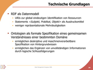 Technische Grundlagen RDF als Datenmodell URIs zur global eindeutigen Identifikation von Ressourcen Statements  <Subjekt, Prädikat, Objekt>  als Ausdrucksmittel weniger repräsentationale Mehrdeutigkeiten Ontologien als formale Spezifikation eines gemeinsamen Verständnisses einer bestimmten Domäne ermöglichen deskriptive und maschinenverarbeitbare Spezifikation von Hintergrundwissen ermöglichen das Ergänzen von unvollständigen Informationen durch logische Schlussfolgerungen 
