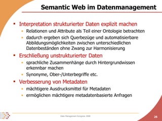 Semantic Web im Datenmanagement Interpretation strukturierter Daten explizit machen Relationen und Attribute als Teil einer Ontologie betrachten dadurch ergeben sich Querbezüge und automatisierbare Abbildungsmöglichkeiten zwischen unterschiedlichen Datenbeständen ohne Zwang zur Harmonisierung Erschließung unstrukturierter Daten sprachliche Zusammenhänge durch Hintergrundwissen  erkennbar machen Synonyme, Ober-/Unterbegriffe etc. Verbesserung von Metadaten mächtigere Ausdrucksmittel für Metadaten ermöglichen mächtigere metadatenbasierte Anfragen 
