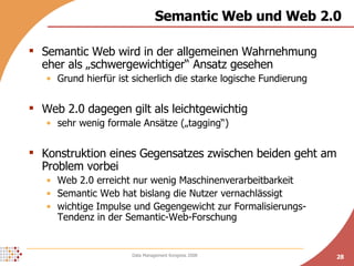 Semantic Web und Web 2.0 Semantic Web wird in der allgemeinen Wahrnehmung eher als „schwergewichtiger“ Ansatz gesehen Grund hierfür ist sicherlich die starke logische Fundierung Web 2.0 dagegen gilt als leichtgewichtig sehr wenig formale Ansätze („tagging“) Konstruktion eines Gegensatzes zwischen beiden geht am Problem vorbei Web 2.0 erreicht nur wenig Maschinenverarbeitbarkeit  Semantic Web hat bislang die Nutzer vernachlässigt wichtige Impulse und Gegengewicht zur Formalisierungs-Tendenz in der Semantic-Web-Forschung  