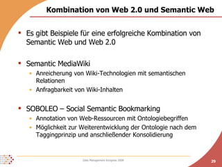 Kombination von Web 2.0 und Semantic Web Es gibt Beispiele für eine erfolgreiche Kombination von Semantic Web und Web 2.0 Semantic MediaWiki Anreicherung von Wiki-Technologien mit semantischen Relationen Anfragbarkeit von Wiki-Inhalten SOBOLEO – Social Semantic Bookmarking Annotation von Web-Ressourcen mit Ontologiebegriffen Möglichkeit zur Weiterentwicklung der Ontologie nach dem Taggingprinzip und anschließender Konsolidierung 