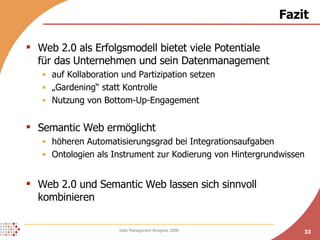 Fazit Web 2.0 als Erfolgsmodell bietet viele Potentiale  für das Unternehmen und sein Datenmanagement auf Kollaboration und Partizipation setzen „ Gardening“ statt Kontrolle Nutzung von Bottom-Up-Engagement Semantic Web ermöglicht  höheren Automatisierungsgrad bei Integrationsaufgaben Ontologien als Instrument zur Kodierung von Hintergrundwissen Web 2.0 und Semantic Web lassen sich sinnvoll kombinieren 