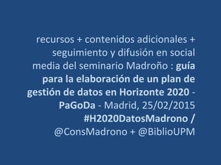 recursos + contenidos adicionales +
seguimiento y difusión en social
media del seminario Madroño : guía
para la elaboración de un plan de
gestión de datos en Horizonte 2020 -
PaGoDa - Madrid, 25/02/2015
#H2020DatosMadrono /
@ConsMadrono + @BiblioUPM
 