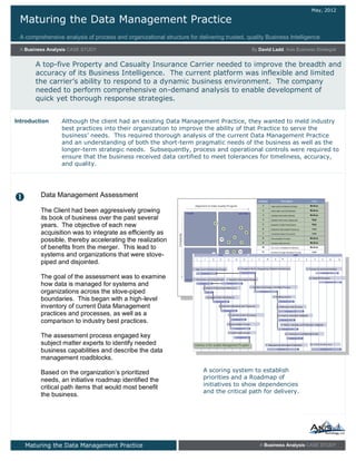 Maturing the Data Management Practice
A comprehensive analysis of process and organizational structure for delivering trusted, quality Business Intelligence
May, 2012
A Business Analysis CASE STUDY By David Ladd, Axis Business Strategist
A top-five Property and Casualty Insurance Carrier needed to improve the breadth and
accuracy of its Business Intelligence. The current platform was inflexible and limited
the carrier’s ability to respond to a dynamic business environment. The company
needed to perform comprehensive on-demand analysis to enable development of
quick yet thorough response strategies.
Maturing the Data Management Practice A Business Analysis CASE STUDY
The Client had been aggressively growing
its book of business over the past several
years. The objective of each new
acquisition was to integrate as efficiently as
possible, thereby accelerating the realization
of benefits from the merger. This lead to
systems and organizations that were stove-
piped and disjointed.
The goal of the assessment was to examine
how data is managed for systems and
organizations across the stove-piped
boundaries. This began with a high-level
inventory of current Data Management
practices and processes, as well as a
comparison to industry best practices.
The assessment process engaged key
subject matter experts to identify needed
business capabilities and describe the data
management roadblocks.
Based on the organization’s prioritized
needs, an initiative roadmap identified the
critical path items that would most benefit
the business.

A scoring system to establish
priorities and a Roadmap of
initiatives to show dependencies
and the critical path for delivery.
Although the client had an existing Data Management Practice, they wanted to meld industry
best practices into their organization to improve the ability of that Practice to serve the
business’ needs. This required thorough analysis of the current Data Management Practice
and an understanding of both the short-term pragmatic needs of the business as well as the
longer-term strategic needs. Subsequently, process and operational controls were required to
ensure that the business received data certified to meet tolerances for timeliness, accuracy,
and quality.
Introduction
Data Management Assessment
 