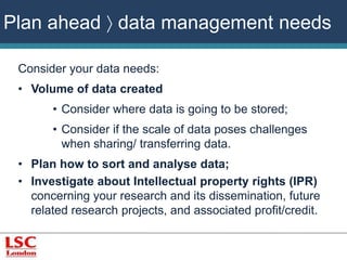 Plan ahead  data management needs 
Consider your data needs: 
• Volume of data created 
• Consider where data is going to be stored; 
• Consider if the scale of data poses challenges 
when sharing/ transferring data. 
• Plan how to sort and analyse data; 
• Investigate about Intellectual property rights (IPR) 
concerning your research and its dissemination, future 
related research projects, and associated profit/credit. 
 