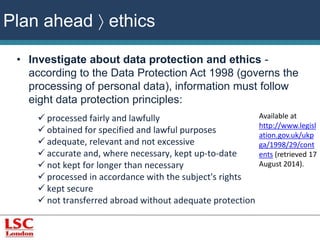 • Investigate about data protection and ethics - 
according to the Data Protection Act 1998 (governs the 
processing of personal data), information must follow 
eight data protection principles: 
 processed fairly and lawfully 
 obtained for specified and lawful purposes 
 adequate, relevant and not excessive 
 accurate and, where necessary, kept up-to-date 
 not kept for longer than necessary 
 processed in accordance with the subject's rights 
 kept secure 
 not transferred abroad without adequate protection 
Available at 
http://www.legisl 
ation.gov.uk/ukp 
ga/1998/29/cont 
ents (retrieved 17 
August 2014). 
Plan ahead  ethics 
 