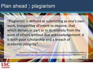 “Plagiarism is defined as submitting as one's own 
work, irrespective of intent to deceive, that 
which derives in part or in its entirety from the 
work of others without due acknowledgement. It 
is both poor scholarship and a breach of 
academic integrity.”. 
© Thomas Hawk via Flickr 
University of Cambridge. (2011). University-wide statement on plagiarism. Available at 
http://www.admin.cam.ac.uk/univ/plagiarism/students/statement.html (Retrieved 10 July 
2014). 
Plan ahead  plagiarism 
 