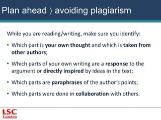 Plan ahead  avoiding plagiarism 
While you are reading/writing, make sure you identify: 
• Which part is your own thought and which is taken from 
other authors; 
• Which parts of your own writing are a response to the 
argument or directly inspired by ideas in the text; 
• Which parts are paraphrases of the author’s points; 
• Which parts were done in collaboration with others. 
 