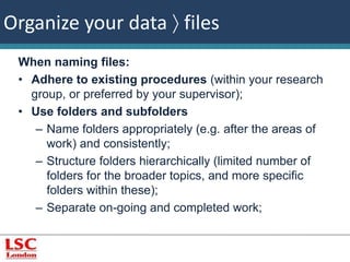Organize your data  files 
When naming files: 
• Adhere to existing procedures (within your research 
group, or preferred by your supervisor); 
• Use folders and subfolders 
– Name folders appropriately (e.g. after the areas of 
work) and consistently; 
– Structure folders hierarchically (limited number of 
folders for the broader topics, and more specific 
folders within these); 
– Separate on-going and completed work; 
 
