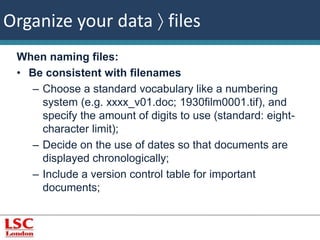 Organize your data  files 
When naming files: 
• Be consistent with filenames 
– Choose a standard vocabulary like a numbering 
system (e.g. xxxx_v01.doc; 1930film0001.tif), and 
specify the amount of digits to use (standard: eight-character 
limit); 
– Decide on the use of dates so that documents are 
displayed chronologically; 
– Include a version control table for important 
documents; 
 