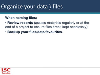Organize your data  files 
When naming files: 
• Review records (assess materials regularly or at the 
end of a project to ensure files aren’t kept needlessly); 
• Backup your files/data/favourites. 
 