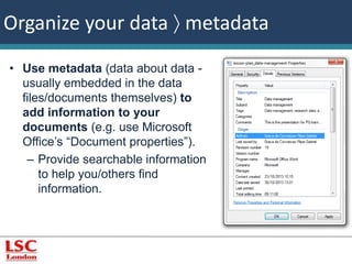 Organize your data  metadata 
• Use metadata (data about data - 
usually embedded in the data 
files/documents themselves) to 
add information to your 
documents (e.g. use Microsoft 
Office’s “Document properties”). 
– Provide searchable information 
to help you/others find 
information. 
 