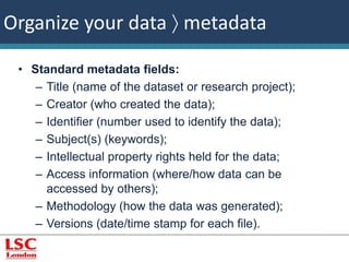 Organize your data  metadata 
• Standard metadata fields: 
– Title (name of the dataset or research project); 
– Creator (who created the data); 
– Identifier (number used to identify the data); 
– Subject(s) (keywords); 
– Intellectual property rights held for the data; 
– Access information (where/how data can be 
accessed by others); 
– Methodology (how the data was generated); 
– Versions (date/time stamp for each file). 
 