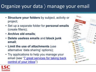 Organize your data  manage your email 
• Structure your folders by subject, activity or 
project; 
• Set up a separate folder for personal emails 
(create filters); 
• Archive old emails; 
• Delete useless emails and block junk 
email; 
• Limit the use of attachments (use 
alternative ‘data sharing’ options); 
• Try applications to help you manage your 
email (see “7 great services for taking back 
control of your inbox”) 
 