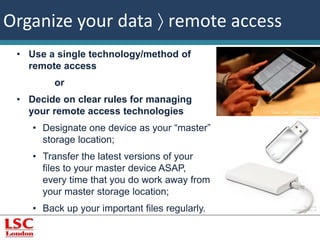 ©winnond, 
FreeDigitalPhotos.net 
Organize your data  remote access 
• Use a single technology/method of 
remote access 
or 
• Decide on clear rules for managing 
your remote access technologies 
• Designate one device as your “master” 
storage location; 
• Transfer the latest versions of your 
files to your master device ASAP, 
every time that you do work away from 
your master storage location; 
• Back up your important files regularly. 
 