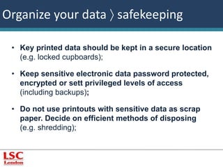 Organize your data  safekeeping 
• Key printed data should be kept in a secure location 
(e.g. locked cupboards); 
• Keep sensitive electronic data password protected, 
encrypted or sett privileged levels of access 
(including backups); 
• Do not use printouts with sensitive data as scrap 
paper. Decide on efficient methods of disposing 
(e.g. shredding); 
 