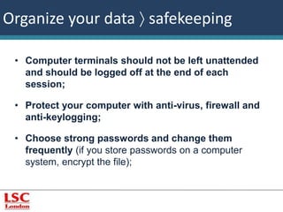 Organize your data  safekeeping 
• Computer terminals should not be left unattended 
and should be logged off at the end of each 
session; 
• Protect your computer with anti-virus, firewall and 
anti-keylogging; 
• Choose strong passwords and change them 
frequently (if you store passwords on a computer 
system, encrypt the file); 
 