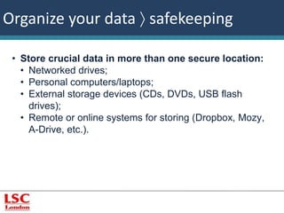 Organize your data  safekeeping 
• Store crucial data in more than one secure location: 
• Networked drives; 
• Personal computers/laptops; 
• External storage devices (CDs, DVDs, USB flash 
drives); 
• Remote or online systems for storing (Dropbox, Mozy, 
A-Drive, etc.). 
 